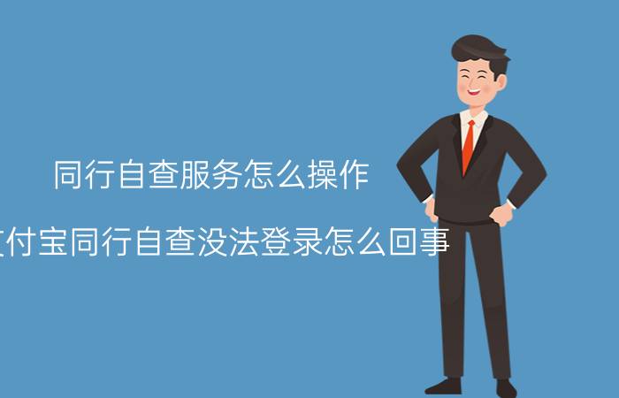 同行自查服务怎么操作 支付宝同行自查没法登录怎么回事？